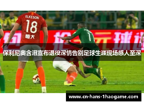 保利尼奥含泪宣布退役深情告别足球生涯现场感人至深